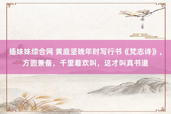 插妹妹综合网 黄庭坚晚年时写行书《梵志诗》，方圆兼备，千里着欢叫，这才叫真书道