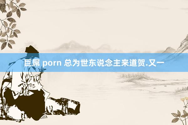 巨屌 porn 总为世东说念主来道贺.又一