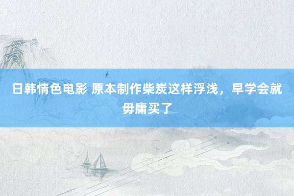 日韩情色电影 原本制作柴炭这样浮浅，早学会就毋庸买了