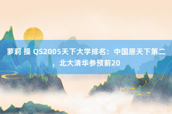 萝莉 操 QS2005天下大学排名：中国居天下第二，北大清华参预前20