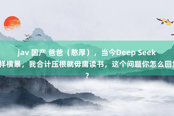 jav 国产 爸爸（憨厚），当今Deep Seek这样横暴，我合计压根就毋庸读书，这个问题你怎么回复？