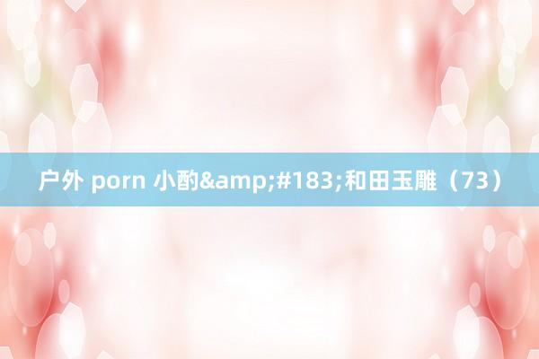 户外 porn 小酌&#183;和田玉雕（73）