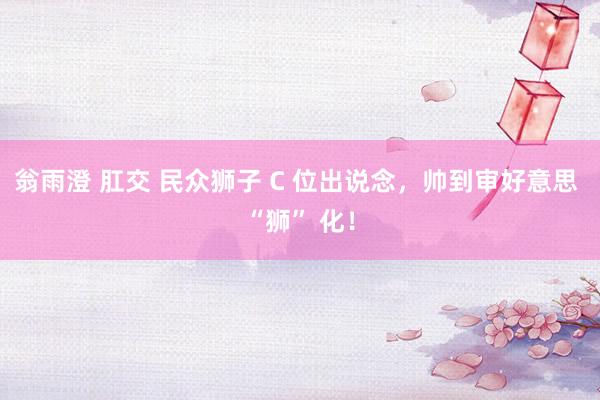翁雨澄 肛交 民众狮子 C 位出说念，帅到审好意思 “狮” 化！