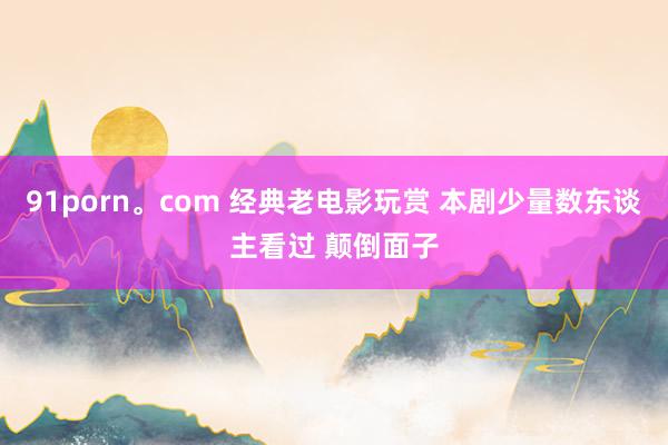91porn。com 经典老电影玩赏 本剧少量数东谈主看过 颠倒面子